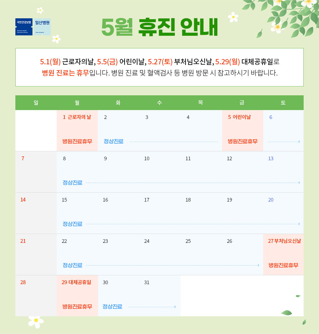  5월 휴진 안내 / 5.1(월) 근로자의 날, 5,5(금) 어린이날, 5.27(토) 부처님오신날, 5.29(월) 대채공휴일로 병원 진료는 휴무입니다. 병원 진료 및 혈액검사 등 병원 방문 시 참고하시기 바랍니다./ 월 : 1 (근로자의 날/병원진료후무) | 화 : 2 (정상진료) | 수 : 3 (정상진료) | 목 : 4 (정상진료) | 금 : 5 (어린이날/병원진료휴무) | 토 : 6 (정상진료) | 일 : 7 | 월 : 8 (정상진료) | 화 : 9 (정상진료) | 수 : 10 (정상진료) | 목 : 11 (정상진료) | 금 : 12 (정상진료) | 토 : 13 (정상진료) | 일 : 14 | 월 : 15 (정상진료) | 화 : 16 (정상진료) | 수 : 17 (정상진료) | 목 : 18 (정상진료) | 금 : 19 (정상진료) | 토 : 20 (정상진료) | 일 : 21 | 월 : 22 (정상진료) | 화 : 23 (정상진료) | 수 : 24 (정상진료) | 목 : 25 (정상진료) | 금 : 26 (정상진료) | 토 : 27 (부처님오신날/병원진료휴무) | 일 : 29 | 월 : 29 (대체공휴일/병원진료후무) | 화 : 30 (정상진료) | 수 : 31 (정상진료) |  