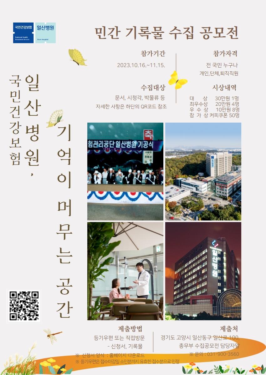  민간 기록물 수집 공모전/국민건강보험 일산병원 기억이 머무는 공간/ 참가기간 : 2023.10.19. ~ 11.15. / 참가자격 : 전 국민 누구나 개인,단체,퇴직직원 / 수집대상 : 문서,시청각,박물류 등 자세한 사항은 하단의 QR코드 참조 / 시상내역 : 대상 - 30만원 1명 , 최우수상 - 20만원 4명 , 우수상 - 10만원 8명, 참가상 - 커피쿠폰 50명 / 제출방법 : 등기우편 또는 직접방문 - 신청서, 기록물 / 제출처 : 경기도 고양시 일산 동구 일산로 100, 총무부 수집공모전 담당자앞 ※문의 : 031-900-3560 / ※신청서 양식 : 홈페이지 다운로드 ※등기우편은 접수마감일 소인분까지 유효한 접수분으로 인정/QR코드 : https://m.site.naver.com/1cUP1 