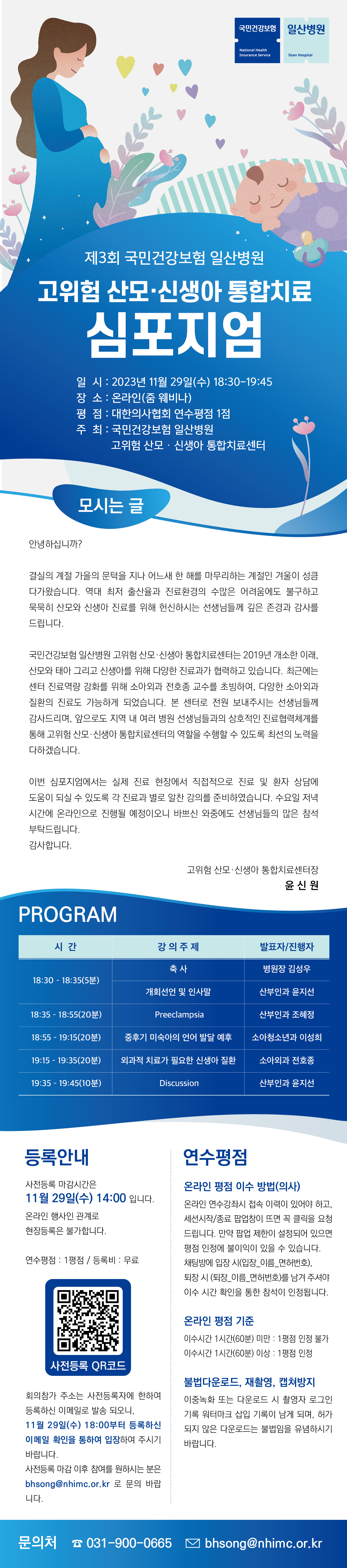 국민건강보험|일산병원/ 제3회 국민건강보험 일산병원/ 고위함 산모·신생아 통합치료 심포지엄/ 일시 : 2023년 11월 29일 (수) 18:30-19:45/ 장소 : 온라인(줌 웨비나)/ 평점 : 대한의사협회 연수평점 1점/ 주최 : 국민건강보험 일산병원 고위험 산모·신생아 통합치료센터/ 모시는글/ 안녕하십니까?/ 결실의 계절 가을의 문턱을 지나 어느새 한 해를 마무리하는 계절인 겨울이 성큼 다가왔습니다. 역대 최저 출산율과 진료환경의 수많은 어려움에도 불구하고 묵묵히 산모와 신생아 진료를 위해 헌신하시는 선생님들께 깊은 존경과 감사를 드립니다./ 국민건강보험 일산병원 고위한 산모 · 신생아 통합치료센터는 2019년 개소한 이래, 산모와 태아 그리고 신생아를 위해 다양한 진료과가 협력하고 있습니다. 최근에는 센터 진료역량 강화를 위해 소아외과 전호종 교수를 초빙하여, 다양한 소아외과 질환의 진료도 가능하게 되었습니다. 본 센터로 전원 보내주시는 선생님들께 감사드리며, 앞으로도 지역 내 여러 병원 선생님들과의 상호적인 진료협력체계를 통해 고위험 산모 · 신생아 통합치료센터의 역할을 수행할 수 있도록 최선의 노력을 다하겠습니다./ 이번 심포지엄에서는 실제 진료 현장에서 직접적으로 진료 및 환자 상담에 도움이 되실 수 있도록 각 진료과가 별로 알찬 강의를 준비하였습니다. 수요일 저녁 시간에 온라인으로 진행될 예정이오니 바쁘신 와중에도 선생님들의 많은 참석 부탁드립니다. 감사합니다./ 고위험 산모 · 신생아 통합치료센터장 윤신원/ PROGRAM 시간 : 18:30 - 18:35(5분) | 강의주제 : 축사 | 발표자/진행자 : 병원장 김성우 시간 : 18:30 - 18:35(5분) | 강의주제 : 개회선언 및 인사말| 발표자/진행자 : 산부인과 윤지선 시간 : 18:35 - 18:55(20분) | 강의주제 : Preeclampsia| 발표자/진행자 : 산부인과 조혜정 시간 : 18:55 - 19:15(20분) | 강의주제 : 중후기 미숙아의 언어 발달 예후| 발표자/진행자 : 소아청소년과 이성희 시간 : 19:15 - 19:35(20분) | 강의주제 : 외과적 치료가 필요한 신생아 질환| 발표자/진행자 : 소아외과 전호종 시간 : 19:35 - 19:45(10분) | 강의주제 : Discussion| 발표자/진행자 : 산부인과 윤지선/ [등록안내] 사전등록 마감시간은 11월 29일(수) 14:00 입니다. 온라인 행사인 관계로 현장등록은 불가합니다. 연수평점 : 1평점/등록비 : 무료 사전등록QR코드 : https://answer.moaform.com/answers/404 회의참가 주소는 사전등록자에 한하여 등록하신 이메일로 발송 되오니, 11월 29일(수) 18:00부터 등록하신 이메일 확인을 통하여 입장하여 주시기 바랍니다. 사전등록 마감 이후 참여를 원하시는 분은 bhsong@nhimc.or.kr 로 문의 바랍니다./ [연수평점] 온라인 평점 이수 방법(의사) : 온라인 연수강좌시 접속 이력이 있어야 하고, 세션시작/종료 팝업창이 뜨면 꼭 클릭을 요청드립니다. 만약 팝업 제한이 설정되어 있으면 평점 인정에 불이익이 있을 수 있습니다. 채팅방에 입장 시(입장_이름_면허번호), 퇴장 시 (퇴장_이름_면허번호)를 남겨 주셔야 이수 시간 확인을 통한 참석이 인정됩니다. 온라인 평점 기준 : 이수시간 1시간(60분) 미만 - 1평점 인정 불가, 이수시간 1시간(60분) 이상- 1평점 인정 불법다운로드,재촬영,캡처방지 : 이중녹화 또는 다운로드 시 촬영자가 로그인 기록 워터마크 삽입 기록이 남게 되며, 허가 되지 않은 다운로드는 불법임을 유념하시기 바랍니다./ 문의처 031-900-0665 bhsong@nhimc.or.kr 