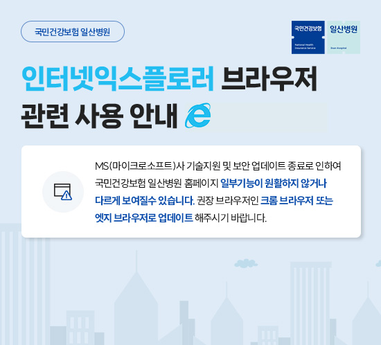 인터넷익스플로러 브라우저 관련 사용 안내. MS(마이크로소프트)사 기술지원 및 보안 업데이트 종료로 인하여
                    국민건강보험 일산병원 홈페이지 일부기능이 원활하지 않거나
                    다르게 보여질수 있습니다. 권장 브라우저인 크롬 브라우저 또는
                    엣지 브라우저로 업데이트 해주시기 바랍니다.