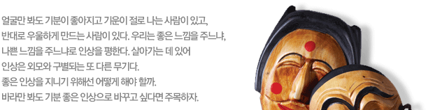 얼굴만 봐도 기분이 좋아지고 기운이 절로 나는 사람이 있고, 반대로 우울하게 만드는 사람이 있다. 우리는 좋은 느낌을 주느냐, 나쁜 느낌을 주느냐로 인상을 평한다. 살아가는 데 있어 인상은 외모와 구별되는 또 다른 무기다. 좋은 인상을 지니기 위해선 어떻게 해야 할까. 바라만 봐도 기분 좋은 인상으로 바꾸고 싶다면 주목하자.