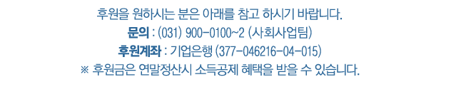 후원을 원하시는 분은 아래를 참고 하시기 바랍니다. 문의 : (031) 900-0100~2 (사회사업팀) 후원계좌 : 기업은행 (377-046216-04-015) ※ 후원금은 연말정산시 소득공제 혜택을 받을 수 있습니다.