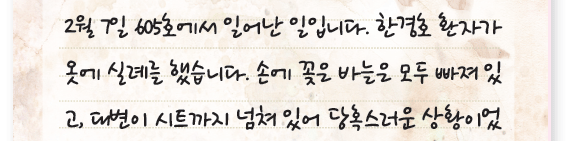 2월 7일 605호에서 일어난 일입니다. 한경호 환자가
옷에 실례를 했습니다. 손에 꽂은 바늘은 모두 빠져 있고, 대변이 시트까지 넘쳐 있어 당혹스러운 상황이었